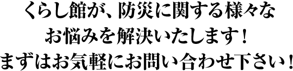 くらし館が、防災に関する様々なお悩みを解決いたします！まずはお気軽にお問合せ下さい！