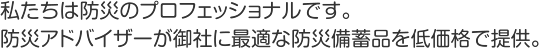 私たちは防災のプロフェッショナルです。防災アドバイザーが御社に最適な防災備蓄品を低価格で提供。