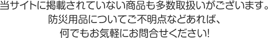 当サイトに掲載されていない商品も多数取扱いがございます。防災用品についてご不明点などあれば、何でもお気軽にお問合せ下さい。