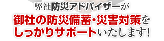 私たち防災アドバイザーが御社の防災備蓄・災害対策をしっかりサポートいたします！