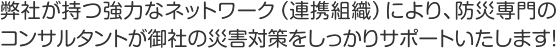 弊社が持つ強力なネットワーク（連携組織）により、防災専門のコンサルタントが御社の災害対策をしっかりサポートいたします！