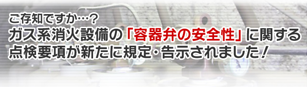 ガス系消火設備の「容器弁の安全性」に関する点検要項が新たに規定・告示されました！