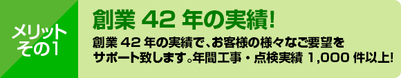 メリット１：創業40年の実績で、お客様の様々なご要望をサポート致します。年間工事・点検実績1,000件以上！