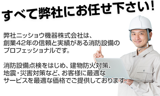 弊社ニッショウ機器株式会社は、創業42年の信頼と実績がある消防設備のプロフェッショナルです。消防設備点検をはじめ、建築防災対策、自身・災害対策など、お客様に最適なサービスを最適な価格でご提供しております。