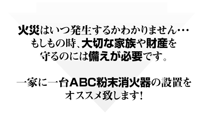 火災はいつ発生するかわかりません・・・。もしもの時、大切な家族や財産を守るのには備えが必要です。一家に一台ABC粉末消火器の設置をオススメ致します！