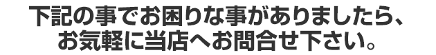 下記の事でお困りな事がありましたら、お気軽に当店へお問合せ下さい。