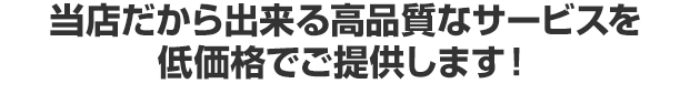 当店だから出来る高品質なサービスを低価格でご提供します！