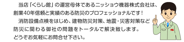 当店「くらし館」の運営母体であるニッショウ機器株式会社は、創業38年信頼と実績のある防災のプロフェッショナルです！消防設備点検をはじめ、建物防災対策、地震・災害対策など防災に関わる御社の問題をトータルで解決します。どうぞお気軽にお問い合わせ下さい。