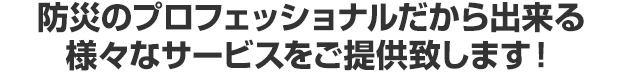 防災のプロフェッショナルだから出来る様々なサービスをご提供致します！