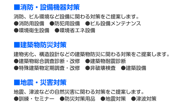 ■消防・設備機器対策：消防、ビル環境など設備に関わる対策をご提案します。●消防用設備●防犯用設備●ビル設備メンテナンス●環境衛生設備●環境省エネ設備。■建築物防災対策：建物劣化、構造設計などの建築物防災に関わる対策をご提案します。●建築物総合調査診断・改修●建築物耐震診断●特殊建築物定期調査・改修●非破壊検査●建築設備。■地震・災害対策：地震、津波などの自然災害に関わる対策をご提案します。●訓練・セミナー●防災対策用品●地震対策●津波対策